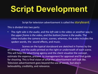Script for television advertisement is called the storyboard. 
This is divided into two parts: 
• The right side is the audio, and the left side is the video; or another way is: 
the upper frame is the video, and the bottom frame is the audio. The 
video includes the camera action, scenes; whereas, the audio includes the 
spoken words, the sound effects, and music. 
Scenes on the typical storyboard are sketched in frames by the 
art director, and the audio printed on the right or underneath of each scene. 
This will help the advertising agency and the client visualize the concept , 
estimate the expense, present to management for approval and final guide 
for shooting. This is final vision of what the advertisement will look like. 
Television advertisement goes beyond the use of words, but also n 
believability, credibility, and relevance. 
 