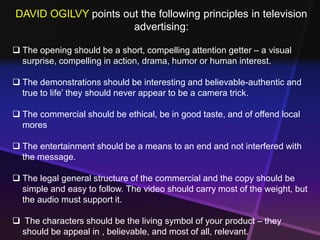 DAVID OGILVY points out the following principles in television 
advertising: 
 The opening should be a short, compelling attention getter – a visual 
surprise, compelling in action, drama, humor or human interest. 
 The demonstrations should be interesting and believable-authentic and 
true to life’ they should never appear to be a camera trick. 
 The commercial should be ethical, be in good taste, and of offend local 
mores 
 The entertainment should be a means to an end and not interfered with 
the message. 
 The legal general structure of the commercial and the copy should be 
simple and easy to follow. The video should carry most of the weight, but 
the audio must support it. 
 The characters should be the living symbol of your product – they 
should be appeal in , believable, and most of all, relevant. 
 