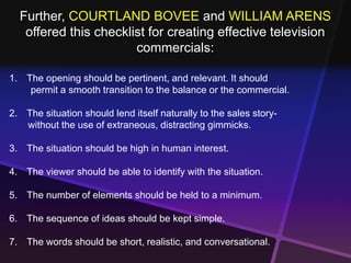 Further, COURTLAND BOVEE and WILLIAM ARENS 
offered this checklist for creating effective television 
commercials: 
1. The opening should be pertinent, and relevant. It should 
permit a smooth transition to the balance or the commercial. 
2. The situation should lend itself naturally to the sales story-without 
the use of extraneous, distracting gimmicks. 
3. The situation should be high in human interest. 
4. The viewer should be able to identify with the situation. 
5. The number of elements should be held to a minimum. 
6. The sequence of ideas should be kept simple. 
7. The words should be short, realistic, and conversational. 
 