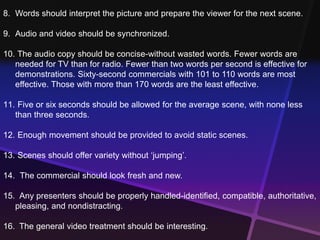 8. Words should interpret the picture and prepare the viewer for the next scene. 
9. Audio and video should be synchronized. 
10. The audio copy should be concise-without wasted words. Fewer words are 
needed for TV than for radio. Fewer than two words per second is effective for 
demonstrations. Sixty-second commercials with 101 to 110 words are most 
effective. Those with more than 170 words are the least effective. 
11. Five or six seconds should be allowed for the average scene, with none less 
than three seconds. 
12. Enough movement should be provided to avoid static scenes. 
13. Scenes should offer variety without ‘jumping’. 
14. The commercial should look fresh and new. 
15. Any presenters should be properly handled-identified, compatible, authoritative, 
pleasing, and nondistracting. 
16. The general video treatment should be interesting. 
 
