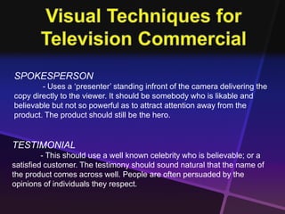 SPOKESPERSON 
- Uses a ‘presenter’ standing infront of the camera delivering the 
copy directly to the viewer. It should be somebody who is likable and 
believable but not so powerful as to attract attention away from the 
product. The product should still be the hero. 
TESTIMONIAL 
- This should use a well known celebrity who is believable; or a 
satisfied customer. The testimony should sound natural that the name of 
the product comes across well. People are often persuaded by the 
opinions of individuals they respect. 
 