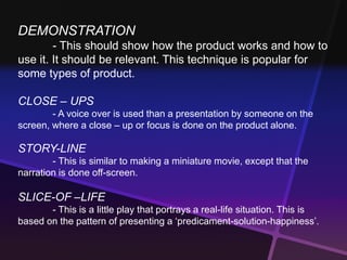 DEMONSTRATION 
- This should show how the product works and how to 
use it. It should be relevant. This technique is popular for 
some types of product. 
CLOSE – UPS 
- A voice over is used than a presentation by someone on the 
screen, where a close – up or focus is done on the product alone. 
STORY-LINE 
- This is similar to making a miniature movie, except that the 
narration is done off-screen. 
SLICE-OF –LIFE 
- This is a little play that portrays a real-life situation. This is 
based on the pattern of presenting a ‘predicament-solution-happiness’. 
 