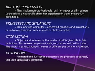 CUSTOMER INTERVIEW 
- This involve non-professionals, an interviewer or off – screen 
voice asking a housewife about her experience in using the product 
advertised. 
VIGNETTES AND SITUATIONS 
- This may use computer – generated graphics and simulations, 
or cartoonist technique with puppets or photo animation. 
STOP MOTION 
- Objects and animals, or the product itself is given life in this 
technique. This makes the product walk, run, dance and do live tricks. 
The object is photographed in series of different positions or movement. 
ROTOSCOPE 
- Animated and live action sequences are produced separately 
and then opticals are combined. 
 