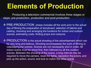 Producing a television commercial involves three stages or 
steps: pre-production, production and post-production. 
 PRE-PRODUCTION phase includes all the work prior to the actual 
day of filming the preparation of storyboard, selection of talents and 
casting, choosing and arranging the locations for indoor and outdoor 
scenes, estimating costs, finding props and costume. 
 PRODUCTION is the actual shooting of the advertisement which can 
be very long and tedious. Shooting encompasses the work of filming or 
videotaping the scenes. Scenes are not necessarily shot in order. All 
indoor scene must be shoot first, then followed by all the outdoor 
scenes. Between the shooting of the scene, a long interval may be 
required to move the camera, reset the lights, reposition the actors, and 
pick up the action, sound, and look to match the other scene. 
 
