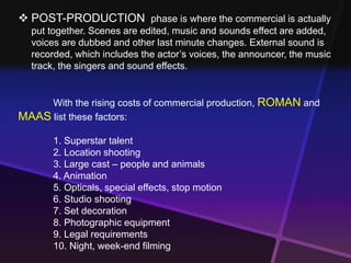  POST-PRODUCTION phase is where the commercial is actually 
put together. Scenes are edited, music and sounds effect are added, 
voices are dubbed and other last minute changes. External sound is 
recorded, which includes the actor’s voices, the announcer, the music 
track, the singers and sound effects. 
With the rising costs of commercial production, ROMAN and 
MAAS list these factors: 
1. Superstar talent 
2. Location shooting 
3. Large cast – people and animals 
4. Animation 
5. Opticals, special effects, stop motion 
6. Studio shooting 
7. Set decoration 
8. Photographic equipment 
9. Legal requirements 
10. Night, week-end filming 
 