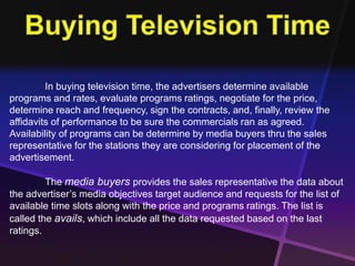In buying television time, the advertisers determine available 
programs and rates, evaluate programs ratings, negotiate for the price, 
determine reach and frequency, sign the contracts, and, finally, review the 
affidavits of performance to be sure the commercials ran as agreed. 
Availability of programs can be determine by media buyers thru the sales 
representative for the stations they are considering for placement of the 
advertisement. 
The media buyers provides the sales representative the data about 
the advertiser’s media objectives target audience and requests for the list of 
available time slots along with the price and programs ratings. The list is 
called the avails, which include all the data requested based on the last 
ratings. 
 