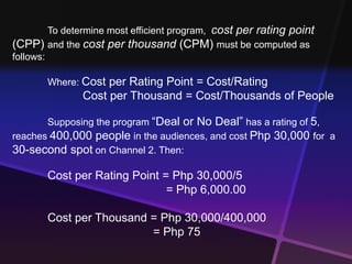 To determine most efficient program, cost per rating point 
(CPP) and the cost per thousand (CPM) must be computed as 
follows: 
Where: Cost per Rating Point = Cost/Rating 
Cost per Thousand = Cost/Thousands of People 
Supposing the program “Deal or No Deal” has a rating of 5, 
reaches 400,000 people in the audiences, and cost Php 30,000 for a 
30-second spot on Channel 2. Then: 
Cost per Rating Point = Php 30,000/5 
= Php 6,000.00 
Cost per Thousand = Php 30,000/400,000 
= Php 75 
 