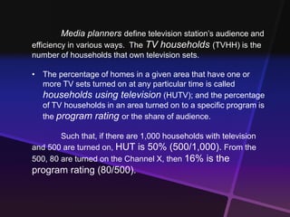 Media planners define television station’s audience and 
efficiency in various ways. The TV households (TVHH) is the 
number of households that own television sets. 
• The percentage of homes in a given area that have one or 
more TV sets turned on at any particular time is called 
households using television (HUTV); and the percentage 
of TV households in an area turned on to a specific program is 
the program rating or the share of audience. 
Such that, if there are 1,000 households with television 
and 500 are turned on, HUT is 50% (500/1,000). From the 
500, 80 are turned on the Channel X, then 16% is the 
program rating (80/500). 
 