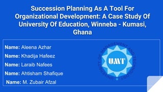 Succession Planning As A Tool For
Organizational Development: A Case Study Of
University Of Education, Winneba - Kumasi,
Ghana
Name: Aleena Azhar
Name: Khadija Hafeez
Name: Laraib Nafees
Name: Ahtisham Shafique
Name: M. Zubair Afzal
 