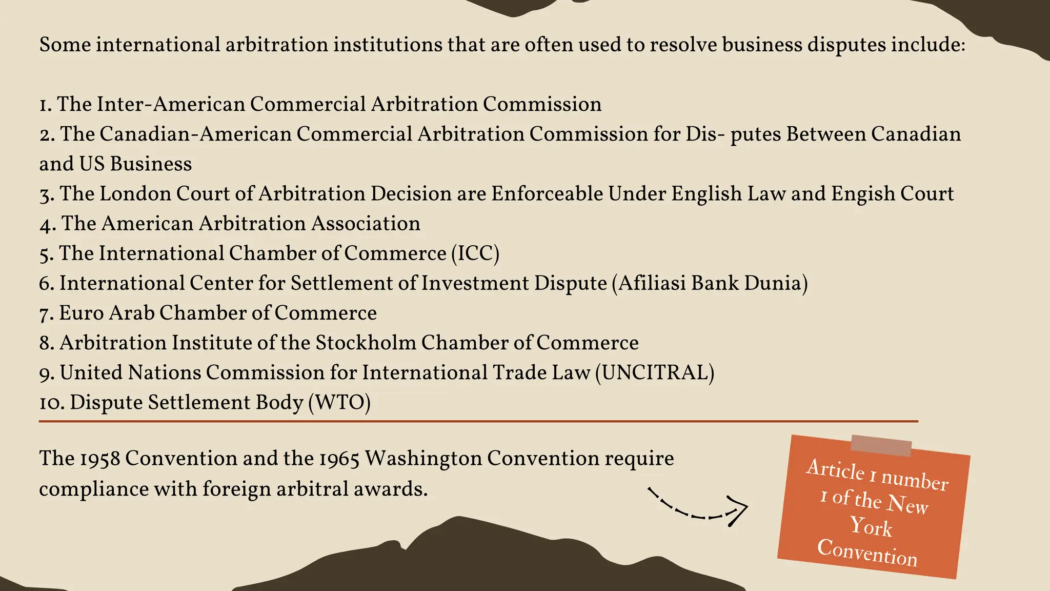 Some international arbitration institutions that are often used to resolve business disputes include:
1. The Inter-American Commercial Arbitration Commission
2. The Canadian-American Commercial Arbitration Commission for Dis- putes Between Canadian
and US Business
3. The London Court of Arbitration Decision are Enforceable Under English Law and Engish Court
4. The American Arbitration Association
5. The International Chamber of Commerce (ICC)
6. International Center for Settlement of Investment Dispute (Afiliasi Bank Dunia)
7. Euro Arab Chamber of Commerce
8. Arbitration Institute of the Stockholm Chamber of Commerce
9. United Nations Commission for International Trade Law (UNCITRAL)
10. Dispute Settlement Body (WTO)
The 1958 Convention and the 1965 Washington Convention require
compliance with foreign arbitral awards.
Article 1 number
1 of the New
York
Convention
 