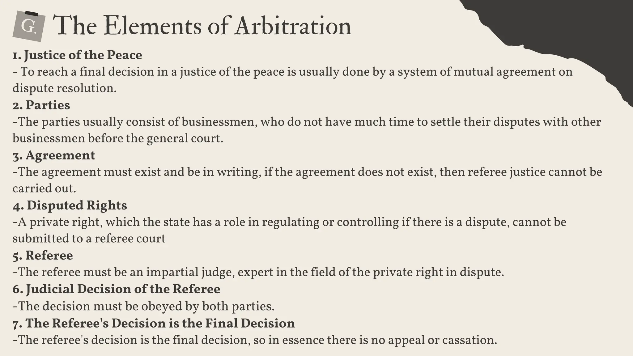G. The Elements of Arbitration
1. Justice of the Peace
- To reach a final decision in a justice of the peace is usually done by a system of mutual agreement on
dispute resolution.
2. Parties
-The parties usually consist of businessmen, who do not have much time to settle their disputes with other
businessmen before the general court.
3. Agreement
-The agreement must exist and be in writing, if the agreement does not exist, then referee justice cannot be
carried out.
4. Disputed Rights
-A private right, which the state has a role in regulating or controlling if there is a dispute, cannot be
submitted to a referee court
5. Referee
-The referee must be an impartial judge, expert in the field of the private right in dispute.
6. Judicial Decision of the Referee
-The decision must be obeyed by both parties.
7. The Referee's Decision is the Final Decision
-The referee's decision is the final decision, so in essence there is no appeal or cassation.
 