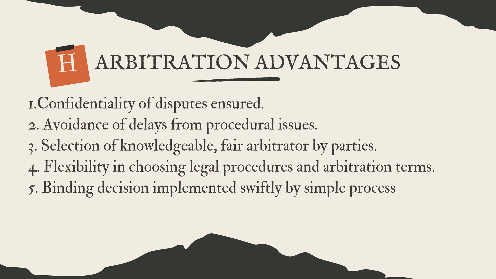 1.Confidentiality of disputes ensured.
2. Avoidance of delays from procedural issues.
3. Selection of knowledgeable, fair arbitrator by parties.
4. Flexibility in choosing legal procedures and arbitration terms.
5. Binding decision implemented swiftly by simple process
H
.
ARBITRATION ADVANTAGES
 
