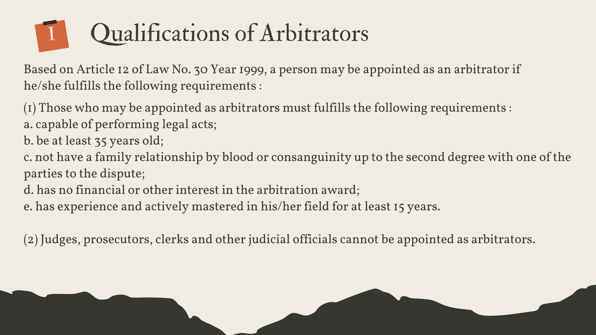 Based on Article 12 of Law No. 30 Year 1999, a person may be appointed as an arbitrator if
he/she fulfills the following requirements :
(1) Those who may be appointed as arbitrators must fulfills the following requirements :
a. capable of performing legal acts;
b. be at least 35 years old;
c. not have a family relationship by blood or consanguinity up to the second degree with one of the
parties to the dispute;
d. has no financial or other interest in the arbitration award;
e. has experience and actively mastered in his/her field for at least 15 years.
(2) Judges, prosecutors, clerks and other judicial officials cannot be appointed as arbitrators.
I Qualifications of Arbitrators
 