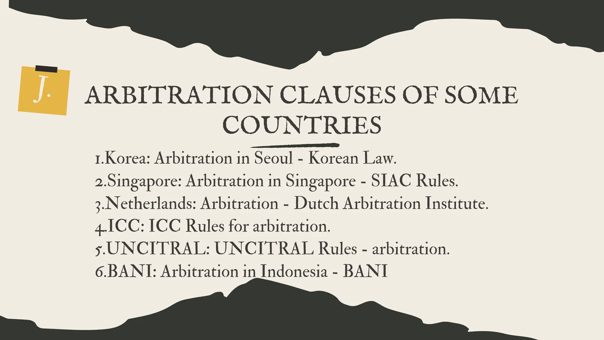 ARBITRATION CLAUSES OF SOME
COUNTRIES
J.
1.Korea: Arbitration in Seoul - Korean Law.
2.Singapore: Arbitration in Singapore - SIAC Rules.
3.Netherlands: Arbitration - Dutch Arbitration Institute.
4.ICC: ICC Rules for arbitration.
5.UNCITRAL: UNCITRAL Rules - arbitration.
6.BANI: Arbitration in Indonesia - BANI
 