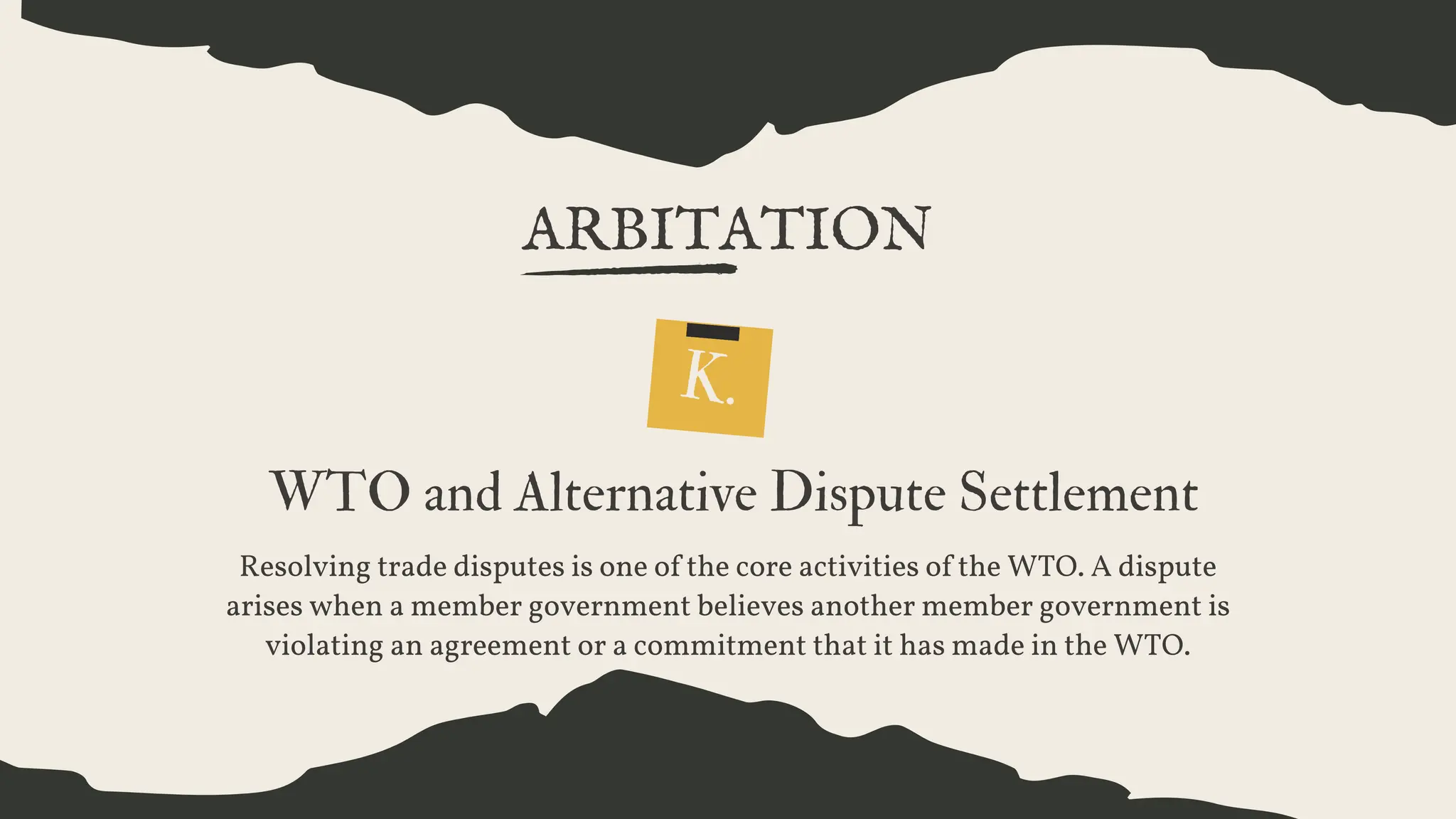 ARBITATION
K.
WTO and Alternative Dispute Settlement
Resolving trade disputes is one of the core activities of the WTO. A dispute
arises when a member government believes another member government is
violating an agreement or a commitment that it has made in the WTO.
 