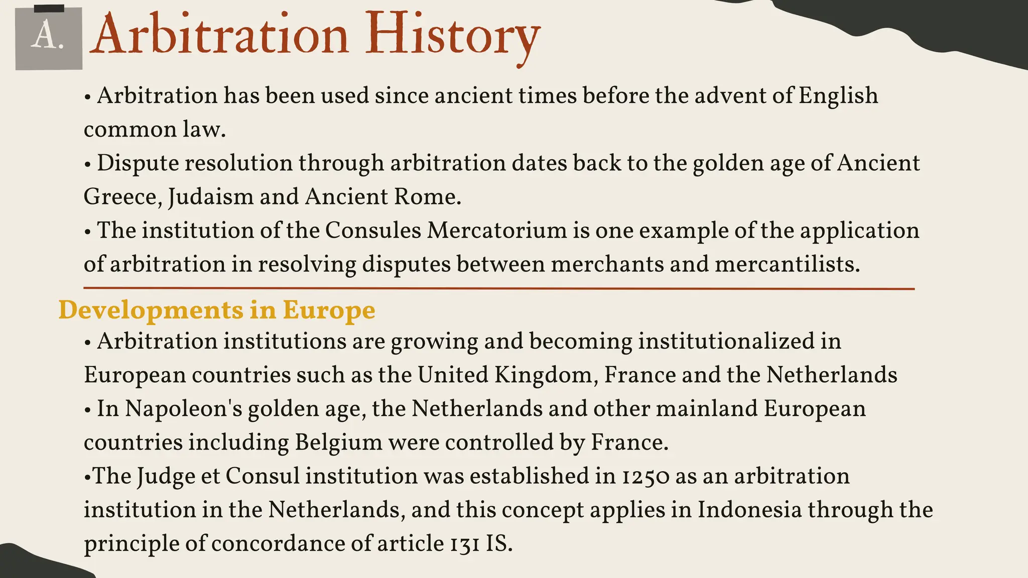 Arbitration History
• Arbitration has been used since ancient times before the advent of English
common law.
• Dispute resolution through arbitration dates back to the golden age of Ancient
Greece, Judaism and Ancient Rome.
• The institution of the Consules Mercatorium is one example of the application
of arbitration in resolving disputes between merchants and mercantilists.
Developments in Europe
• Arbitration institutions are growing and becoming institutionalized in
European countries such as the United Kingdom, France and the Netherlands
• In Napoleon's golden age, the Netherlands and other mainland European
countries including Belgium were controlled by France.
•The Judge et Consul institution was established in 1250 as an arbitration
institution in the Netherlands, and this concept applies in Indonesia through the
principle of concordance of article 131 IS.
A.
 