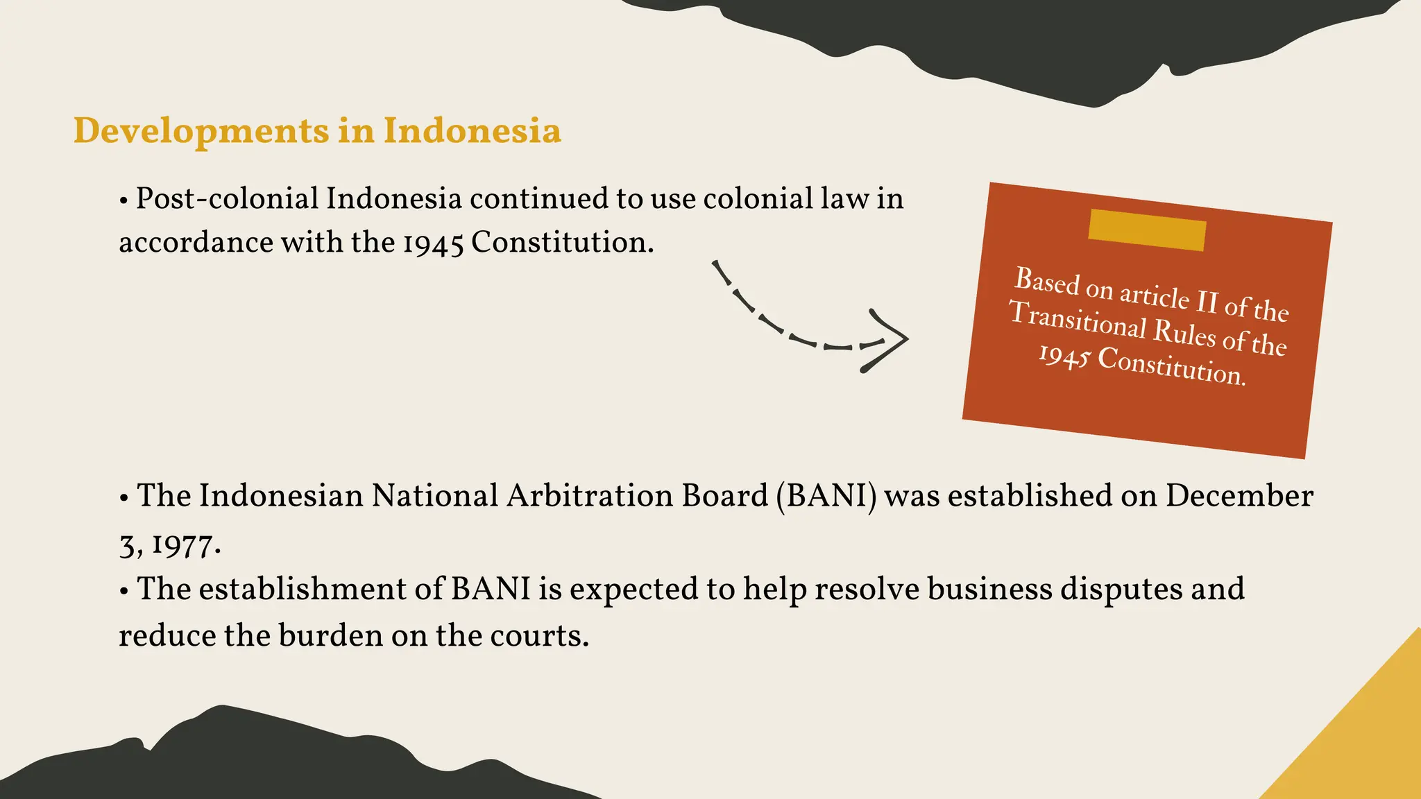 Developments in Indonesia
• Post-colonial Indonesia continued to use colonial law in
accordance with the 1945 Constitution.
Based on article II of the
Transitional Rules of the
1945 Constitution.
• The Indonesian National Arbitration Board (BANI) was established on December
3, 1977.
• The establishment of BANI is expected to help resolve business disputes and
reduce the burden on the courts.
 
