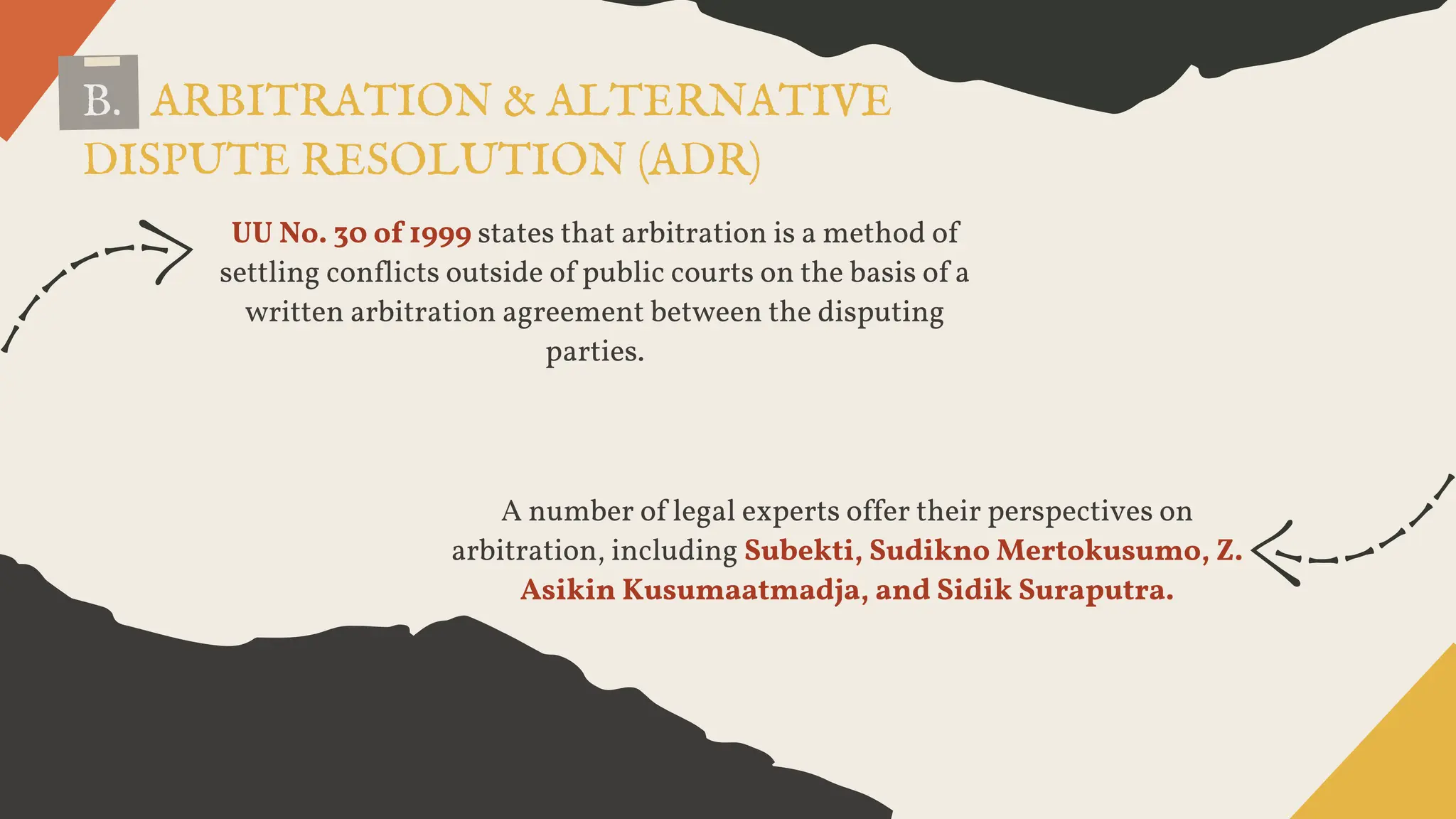 B. ARBITRATION & ALTERNATIVE
DISPUTE RESOLUTION (ADR)
UU No. 30 of 1999 states that arbitration is a method of
settling conflicts outside of public courts on the basis of a
written arbitration agreement between the disputing
parties.
A number of legal experts offer their perspectives on
arbitration, including Subekti, Sudikno Mertokusumo, Z.
Asikin Kusumaatmadja, and Sidik Suraputra.
 