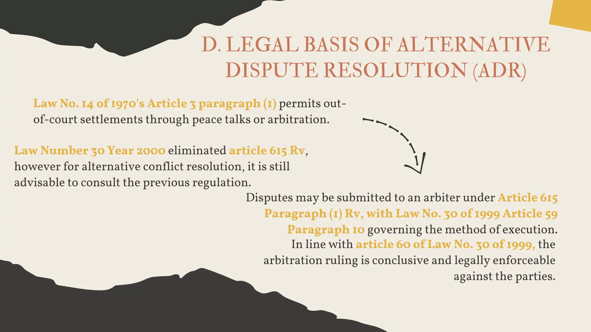 D. LEGAL BASIS OF ALTERNATIVE
DISPUTE RESOLUTION (ADR)
Law No. 14 of 1970's Article 3 paragraph (1) permits out-
of-court settlements through peace talks or arbitration.
Law Number 30 Year 2000 eliminated article 615 Rv,
however for alternative conflict resolution, it is still
advisable to consult the previous regulation.
Disputes may be submitted to an arbiter under Article 615
Paragraph (1) Rv, with Law No. 30 of 1999 Article 59
Paragraph 10 governing the method of execution.
In line with article 60 of Law No. 30 of 1999, the
arbitration ruling is conclusive and legally enforceable
against the parties.
 