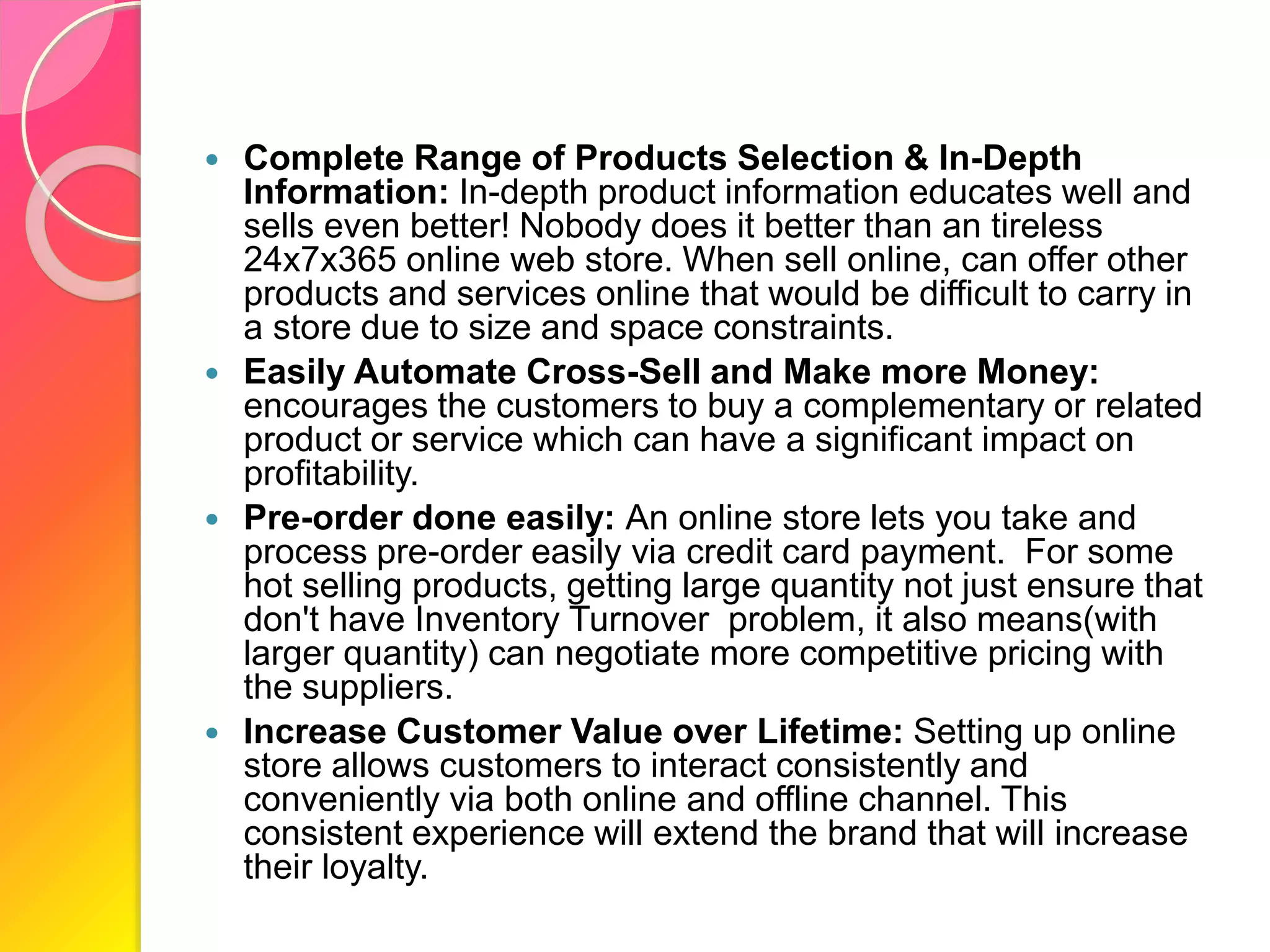  Complete Range of Products Selection & In-Depth
Information: In-depth product information educates well and
sells even better! Nobody does it better than an tireless
24x7x365 online web store. When sell online, can offer other
products and services online that would be difficult to carry in
a store due to size and space constraints.
 Easily Automate Cross-Sell and Make more Money:
encourages the customers to buy a complementary or related
product or service which can have a significant impact on
profitability.
 Pre-order done easily: An online store lets you take and
process pre-order easily via credit card payment. For some
hot selling products, getting large quantity not just ensure that
don't have Inventory Turnover problem, it also means(with
larger quantity) can negotiate more competitive pricing with
the suppliers.
 Increase Customer Value over Lifetime: Setting up online
store allows customers to interact consistently and
conveniently via both online and offline channel. This
consistent experience will extend the brand that will increase
their loyalty.
 