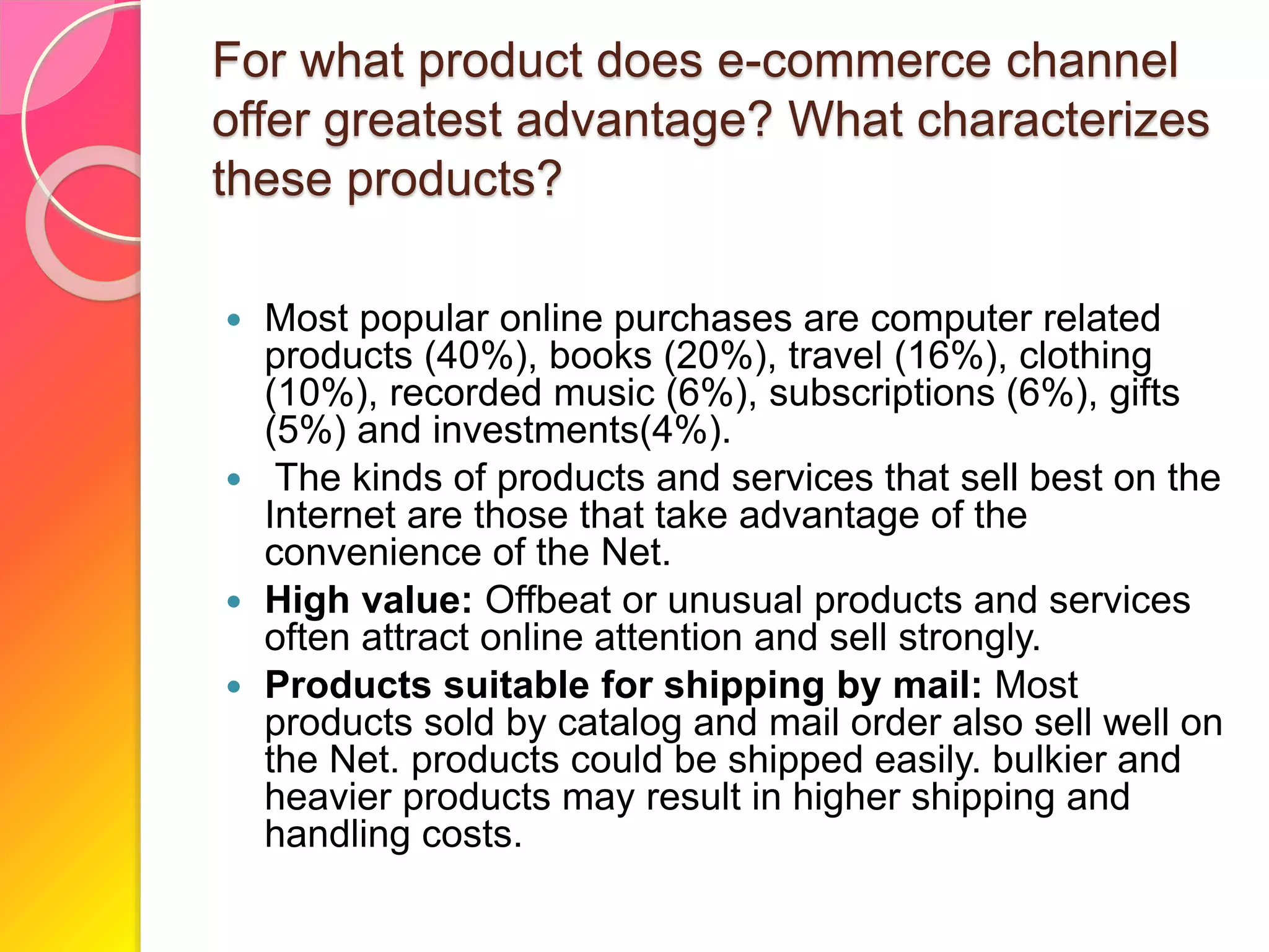 For what product does e-commerce channel
offer greatest advantage? What characterizes
these products?
 Most popular online purchases are computer related
products (40%), books (20%), travel (16%), clothing
(10%), recorded music (6%), subscriptions (6%), gifts
(5%) and investments(4%).
 The kinds of products and services that sell best on the
Internet are those that take advantage of the
convenience of the Net.
 High value: Offbeat or unusual products and services
often attract online attention and sell strongly.
 Products suitable for shipping by mail: Most
products sold by catalog and mail order also sell well on
the Net. products could be shipped easily. bulkier and
heavier products may result in higher shipping and
handling costs.
 