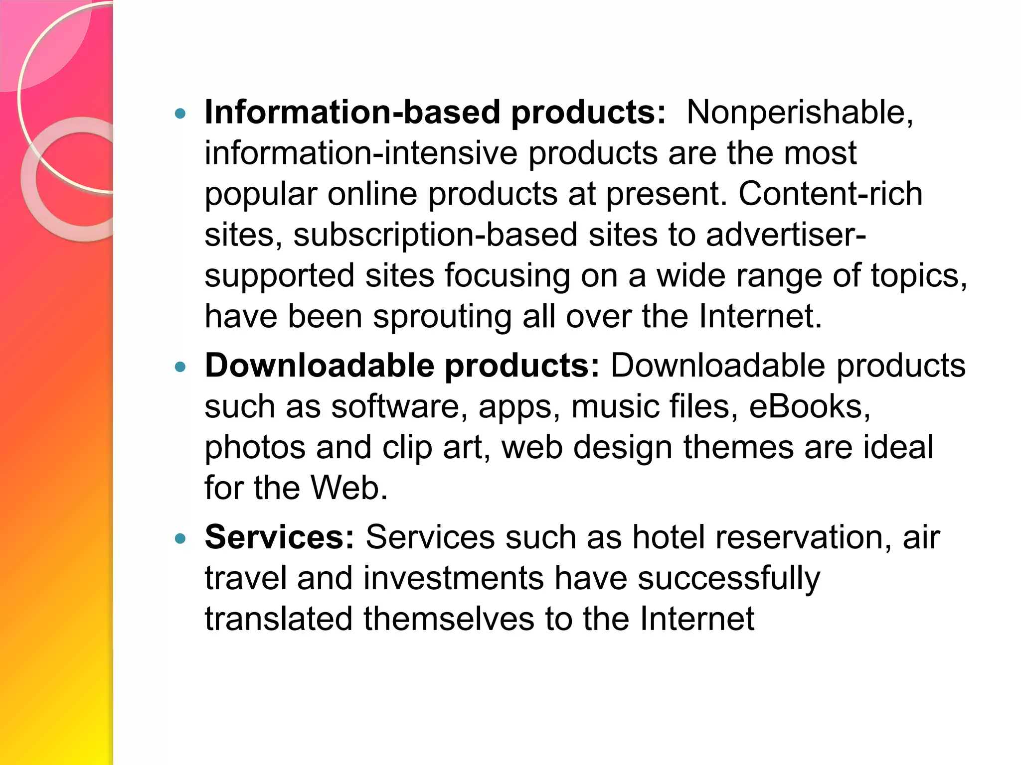  Information-based products: Nonperishable,
information-intensive products are the most
popular online products at present. Content-rich
sites, subscription-based sites to advertiser-
supported sites focusing on a wide range of topics,
have been sprouting all over the Internet.
 Downloadable products: Downloadable products
such as software, apps, music files, eBooks,
photos and clip art, web design themes are ideal
for the Web.
 Services: Services such as hotel reservation, air
travel and investments have successfully
translated themselves to the Internet
 