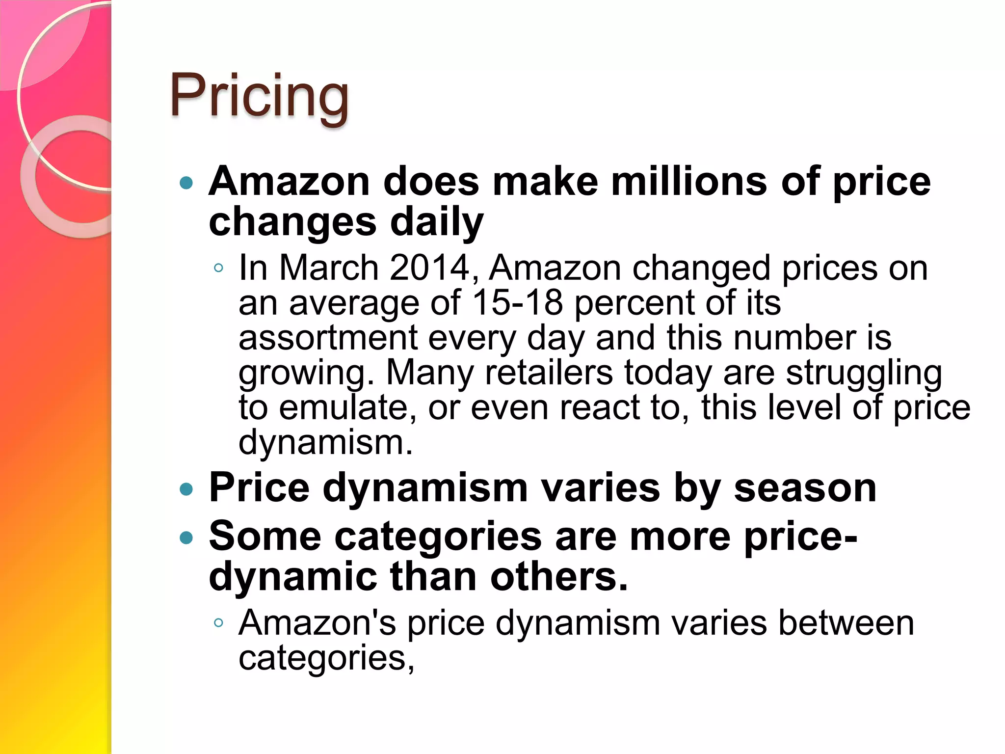 Pricing
 Amazon does make millions of price
changes daily
◦ In March 2014, Amazon changed prices on
an average of 15-18 percent of its
assortment every day and this number is
growing. Many retailers today are struggling
to emulate, or even react to, this level of price
dynamism.
 Price dynamism varies by season
 Some categories are more price-
dynamic than others.
◦ Amazon's price dynamism varies between
categories,
 