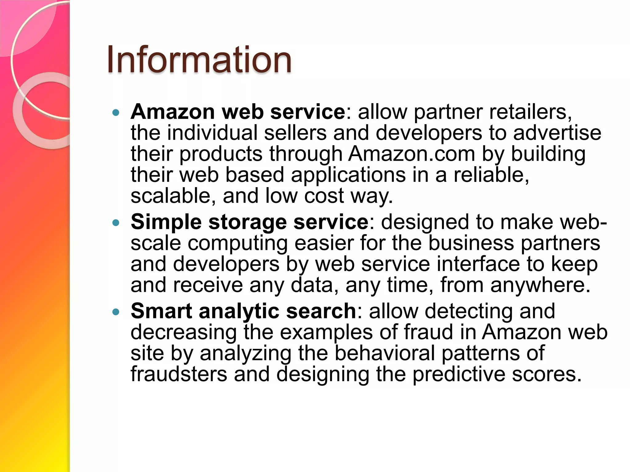 Information
 Amazon web service: allow partner retailers,
the individual sellers and developers to advertise
their products through Amazon.com by building
their web based applications in a reliable,
scalable, and low cost way.
 Simple storage service: designed to make web-
scale computing easier for the business partners
and developers by web service interface to keep
and receive any data, any time, from anywhere.
 Smart analytic search: allow detecting and
decreasing the examples of fraud in Amazon web
site by analyzing the behavioral patterns of
fraudsters and designing the predictive scores.
 