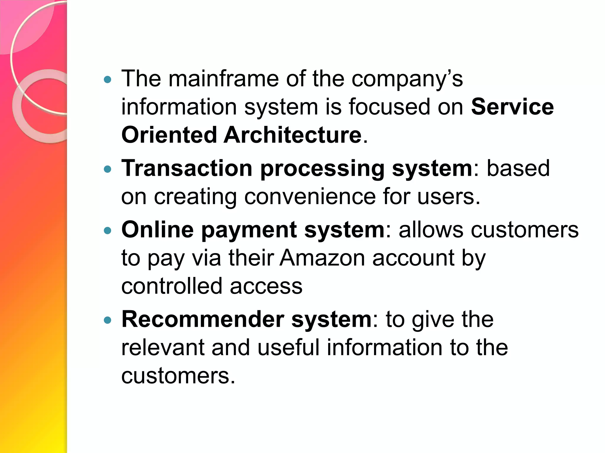  The mainframe of the company’s
information system is focused on Service
Oriented Architecture.
 Transaction processing system: based
on creating convenience for users.
 Online payment system: allows customers
to pay via their Amazon account by
controlled access
 Recommender system: to give the
relevant and useful information to the
customers.
 