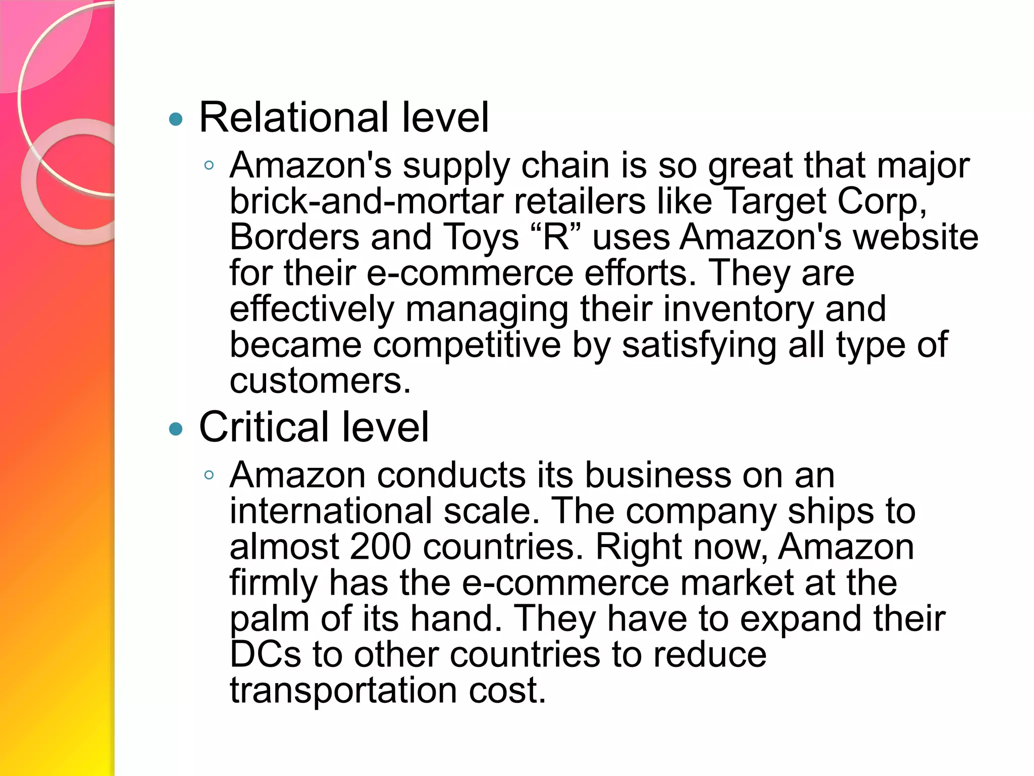  Relational level
◦ Amazon's supply chain is so great that major
brick-and-mortar retailers like Target Corp,
Borders and Toys “R” uses Amazon's website
for their e-commerce efforts. They are
effectively managing their inventory and
became competitive by satisfying all type of
customers.
 Critical level
◦ Amazon conducts its business on an
international scale. The company ships to
almost 200 countries. Right now, Amazon
firmly has the e-commerce market at the
palm of its hand. They have to expand their
DCs to other countries to reduce
transportation cost.
 