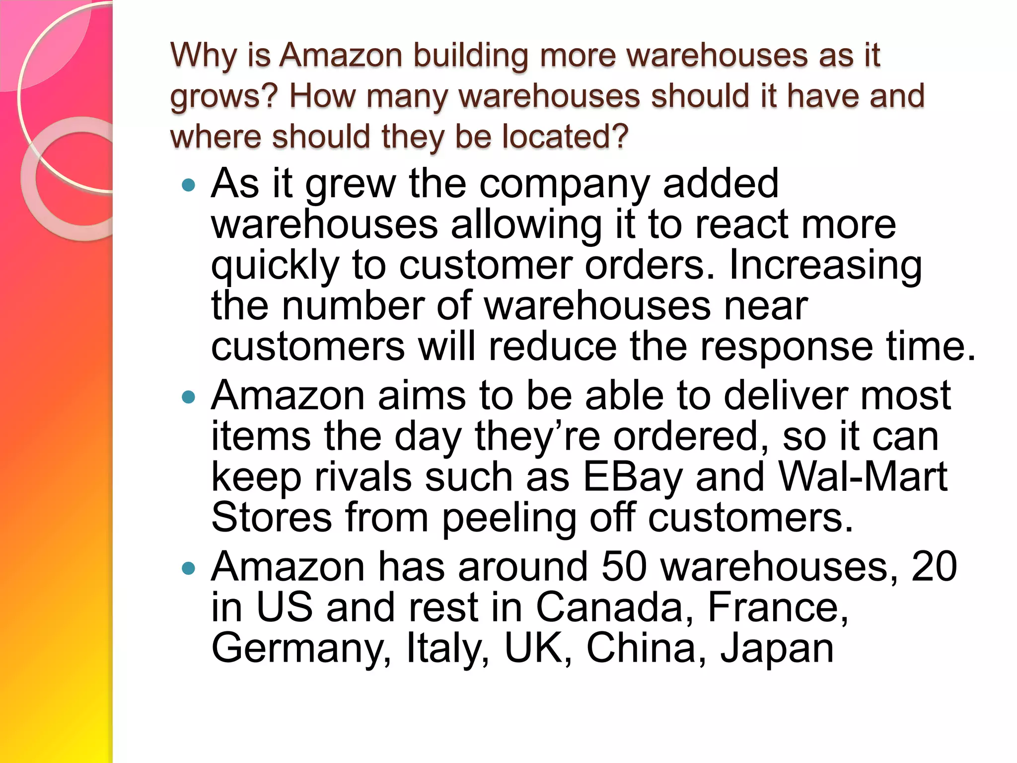 Why is Amazon building more warehouses as it
grows? How many warehouses should it have and
where should they be located?
 As it grew the company added
warehouses allowing it to react more
quickly to customer orders. Increasing
the number of warehouses near
customers will reduce the response time.
 Amazon aims to be able to deliver most
items the day they’re ordered, so it can
keep rivals such as EBay and Wal-Mart
Stores from peeling off customers.
 Amazon has around 50 warehouses, 20
in US and rest in Canada, France,
Germany, Italy, UK, China, Japan
 