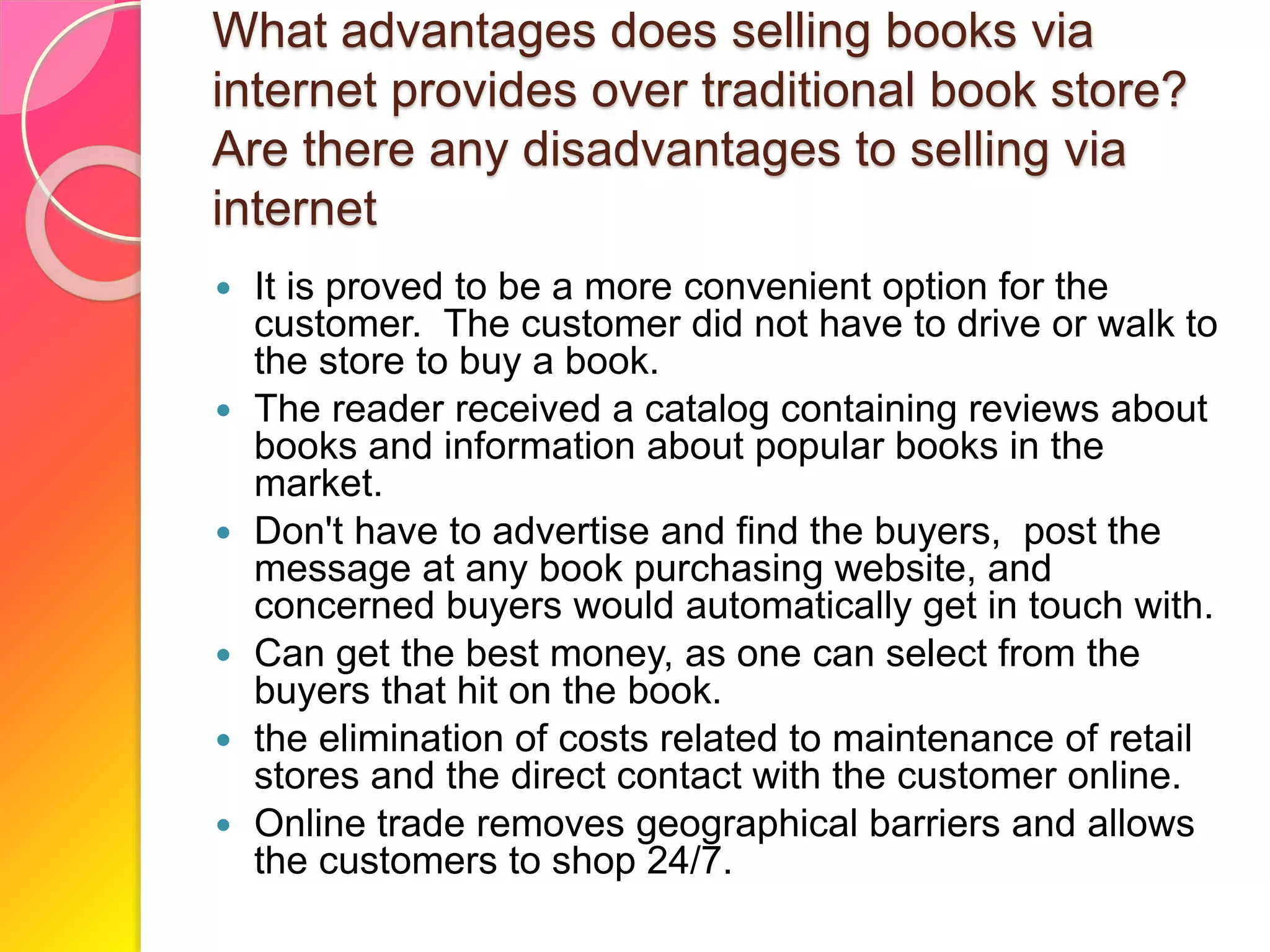 What advantages does selling books via
internet provides over traditional book store?
Are there any disadvantages to selling via
internet
 It is proved to be a more convenient option for the
customer. The customer did not have to drive or walk to
the store to buy a book.
 The reader received a catalog containing reviews about
books and information about popular books in the
market.
 Don't have to advertise and find the buyers, post the
message at any book purchasing website, and
concerned buyers would automatically get in touch with.
 Can get the best money, as one can select from the
buyers that hit on the book.
 the elimination of costs related to maintenance of retail
stores and the direct contact with the customer online.
 Online trade removes geographical barriers and allows
the customers to shop 24/7.
 