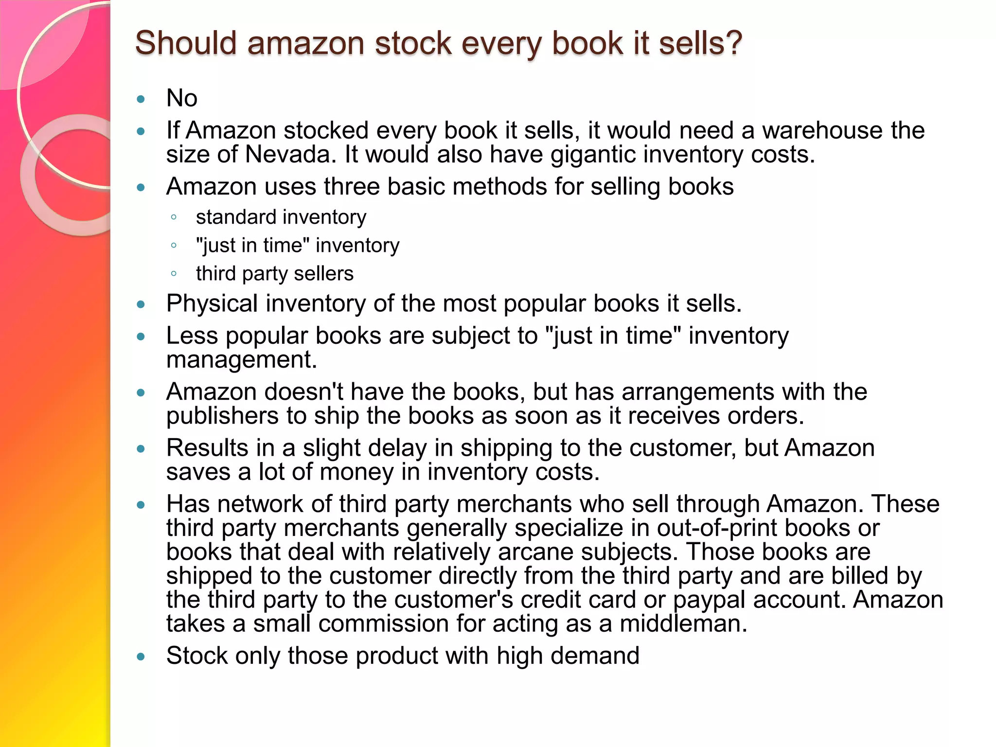 Should amazon stock every book it sells?
 No
 If Amazon stocked every book it sells, it would need a warehouse the
size of Nevada. It would also have gigantic inventory costs.
 Amazon uses three basic methods for selling books
◦ standard inventory
◦ "just in time" inventory
◦ third party sellers
 Physical inventory of the most popular books it sells.
 Less popular books are subject to "just in time" inventory
management.
 Amazon doesn't have the books, but has arrangements with the
publishers to ship the books as soon as it receives orders.
 Results in a slight delay in shipping to the customer, but Amazon
saves a lot of money in inventory costs.
 Has network of third party merchants who sell through Amazon. These
third party merchants generally specialize in out-of-print books or
books that deal with relatively arcane subjects. Those books are
shipped to the customer directly from the third party and are billed by
the third party to the customer's credit card or paypal account. Amazon
takes a small commission for acting as a middleman.
 Stock only those product with high demand
 