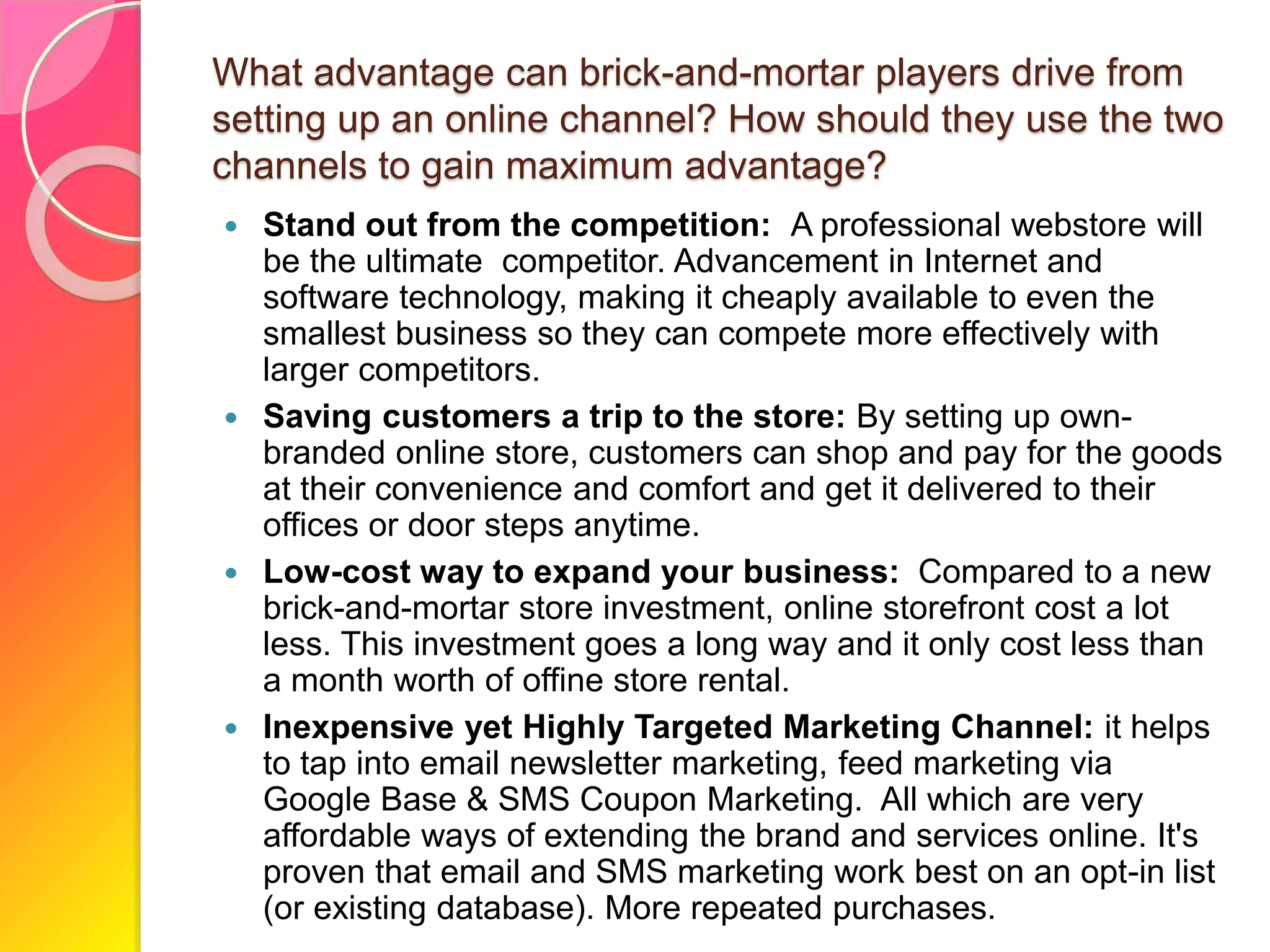 What advantage can brick-and-mortar players drive from
setting up an online channel? How should they use the two
channels to gain maximum advantage?
 Stand out from the competition: A professional webstore will
be the ultimate competitor. Advancement in Internet and
software technology, making it cheaply available to even the
smallest business so they can compete more effectively with
larger competitors.
 Saving customers a trip to the store: By setting up own-
branded online store, customers can shop and pay for the goods
at their convenience and comfort and get it delivered to their
offices or door steps anytime.
 Low-cost way to expand your business: Compared to a new
brick-and-mortar store investment, online storefront cost a lot
less. This investment goes a long way and it only cost less than
a month worth of offine store rental.
 Inexpensive yet Highly Targeted Marketing Channel: it helps
to tap into email newsletter marketing, feed marketing via
Google Base & SMS Coupon Marketing. All which are very
affordable ways of extending the brand and services online. It's
proven that email and SMS marketing work best on an opt-in list
(or existing database). More repeated purchases.
 