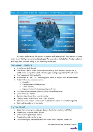 SALES AND DISTRIBUTION LIVE PROJECT | GROUP 2 10
PRIMARY RESEARCH-INSIGHTS FROM INDEPTH INTERVIEWS WITH TRUCK FLEETS
We have conducted on the ground interviews with several truck fleet owners to know
more about their tyre procurement strategies.Wecovered the KolkataPort Trust area,home
to a huge fleet network owing to the proximity of the port.
SPEED WAYS LOGISTICS
 Areas Served- Only Bengal
 Tyre Dealer: CAMAC Tyres; Sometimes done directly deals with the company (i.e. JK,
CEAT, Apollo or any other brand) but delivery (or routing) happens only through dealer
 Tyre Types Used: 18 Ply and 16 Ply
 Brands Used: JK Tyre, CEAT; Tries using other brands as well but finds JK to be the best
 Factors influencing purchase decision:
o Durability
o Credit and Period of Repayment
o Timely Delivery
o Expects discounts but values quality much more
 Price: Approximately 13000, Discounts in the range of 1000-1500
 Credit Period: 1-2 months
 Duration of purchase: Once a month mostly
 Quantity: 70-80; 85% JK Tyres, 10%- CEAT, Rest-5%
 Delivery: Camac Tyres in Camac Street usually delivers within an hour of order placed
 Delivery Charges borne by the dealer
S N TRANSPORT
 Dealer from whom tyres are bought: Eastern Distributors, Mohammed Ali Park
 Tyres bought as of now: CEAT, Apollo
 Order quantity: 30 tyres per month
 Tyres last for 7 to 8 months, 18 ply
 Discounts and gifts are available with bulk orders (which they look forward to)
 