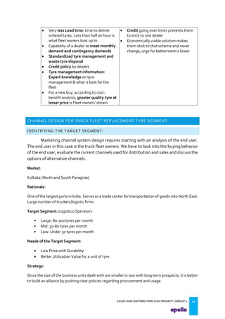 SALES AND DISTRIBUTION LIVE PROJECT | GROUP 2 14
 Very less Lead time: time to deliver
ordered tyres. Less than half an hour is
what fleet owners look up to
 Capability of a dealer to meet monthly
demand and contingency demands
 Standardized tyre management and
waste tyre disposal
 Credit policy by dealers
 Tyre management information:
Expert knowledge on tyre
management & what is best for the
fleet
 For a new buy, according to cost-
benefit analysis, greater quality tyre at
lesser price is Fleet owners dream
 Credit going over limits prevents them
to stick to one dealer
 Economically viable solution makes
them stick to that scheme and never
change; urge for betterment is lower
CHANNEL DESIGN FOR TRUCK FLEET REPLACEMENT TYRE SEGMENT
IDENTIFYING THE TARGET SEGMENT:
Marketing channel system design requires starting with an analysis of the end user.
The end user in this case is the truck fleet owners. We have to look into the buying behavior
of the end user, evaluate the current channels used for distribution and sales and discuss the
options of alternative channels.
Market:
Kolkata (North and South Paragnas)
Rationale:
One of the largest ports in India. Serves as a trade center for transportation of goods into North East.
Large number of truckers/logistic firms
Target Segment: Logistics Operators
• Large: 80-200 tyres per month
• Mid: 30-80 tyres per month
• Low: Under 30 tyres per month
Needs of the Target Segment:
 Low Price with Durability
 Better Utilization Value for a unit of tyre
Strategy:
Since the size of the business units dealt with are smaller in size with long term prospects, it is better
to build an alliance by pushing clear policies regarding procurement and usage.
 