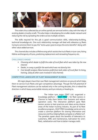 SALES AND DISTRIBUTION LIVE PROJECT | GROUP 2 18
The orders thus collected (by an online portal) are serviced within a day with the help of
existing dealers (mostly small). This also helps in developing the smaller dealer network and
reducing the risk by spreading the orders across multiple vendors.
The skills required for this job is good communication skills, relationship-building,
technical knowledge etc. One such relationship manager will deal with atleast10-15 fleets
trying to convince them to pay the extra 000- 000 to enjoy the extra benefits along with
other value added services.
This channel also includes a lifeline wing which assists the truck fleets in tyre-care; listing
lifeline and longevity of tyres, predicting replacement and retreading frequency etc.
CHALLENGES AHEAD
• Choosing which dealer to fulfil the order of truck fleet which was taken by the new
channel
• Dealer, in a way is paid for the work which was not done by him
• Cost benefit analysis (New business profit from bulk orders of truck fleet Vs hiring,
training, salary & other costs involved in new channel)
COMPETITIVE LANDSCAPE OF FLEET MANAGEMENT IN INDIA
All major players have their own fleet management solutions on ground which helps
them to service truck fleets and gain competitive advantage. Though the full potential of
Fleet management solutions can be realized only in the coming decades, this is indeed the
direction in which heavy automobile industry and tyre industry is heading to.
The Indian tyre major CEAT Ltd. organized a
knowledge platform – CEAT PRO’ – for fleet owners in
Chennai to help them better their business and reduce
operation costs. The interactive platform gave fleet
owners access to best practices and ideas across diverse
areas of the Indian trucking industry. As part of its fleet
excellence program, CEAT PRO knowledge series aims to
create a common platform for sharing information and
resources and thus helping fleets compete on a flatter turf.
The panelists speak about the benefits of telematics to
customers, AMC and maintenance, lubrication for one s
fleet, radialization and how to better manage credit.
 