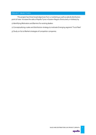 SALES AND DISTRIBUTION LIVE PROJECT | GROUP 2 2
PROJECT OBJECTIVES
This project has three broad objectives from a marketing as well as sales & distribution
point of view- Increase the sales of Apollo Tyres in Eastern Region (Particularly in Kolkata) by
1) Identifying Motivators and Barriers for existing dealers
2) Conceptualizing a sales and distribution strategy to motivate Emerging segment 'Truck fleet'
3) Study on Go to Market strategies of competitor companies
 