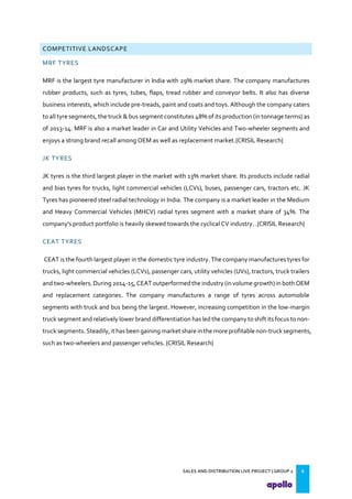 SALES AND DISTRIBUTION LIVE PROJECT | GROUP 2 6
COMPETITIVE LANDSCAPE
MRF TYRES
MRF is the largest tyre manufacturer in India with 29% market share. The company manufactures
rubber products, such as tyres, tubes, flaps, tread rubber and conveyor belts. It also has diverse
business interests, which include pre-treads, paint and coats and toys. Although the company caters
to all tyre segments, the truck & bus segment constitutes 48% of its production (in tonnage terms) as
of 2013-14. MRF is also a market leader in Car and Utility Vehicles and Two-wheeler segments and
enjoys a strong brand recall among OEM as well as replacement market.{CRISIL Research}
JK TYRES
JK tyres is the third largest player in the market with 13% market share. Its products include radial
and bias tyres for trucks, light commercial vehicles (LCVs), buses, passenger cars, tractors etc. JK
Tyres has pioneered steel radial technology in India. The company is a market leader in the Medium
and Heavy Commercial Vehicles (MHCV) radial tyres segment with a market share of 34%. The
company's product portfolio is heavily skewed towards the cyclical CV industry. .{CRISIL Research}
CEAT TYRES
CEAT is the fourth largest player in the domestic tyre industry. The company manufactures tyres for
trucks, light commercial vehicles (LCVs), passenger cars, utility vehicles (UVs), tractors, truck trailers
and two-wheelers. During 2014-15, CEAT outperformed the industry (in volume growth) in both OEM
and replacement categories. The company manufactures a range of tyres across automobile
segments with truck and bus being the largest. However, increasing competition in the low-margin
truck segment and relatively lower brand differentiation has led the company to shift its focus to non-
truck segments.Steadily,it has been gaining market share inthe more profitablenon-truck segments,
such as two-wheelers and passenger vehicles. {CRISIL Research}
 