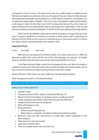 SALES AND DISTRIBUTION LIVE PROJECT | GROUP 2 8
compared to Ceat or JK tyres. The discount last year was 1.85% of sales. In addition to this
flat discount, Apollo runs schemes which vary throughout the year. Since it s a flat discount,
both large and small dealers are benefitted in a similar fashion and hence, small dealers can
compete with large dealers of Apollo. This is the reason why Apollo is welcomed by dealers
in all ranges of scale. On the other hand, CEAT increases the discount % as the volume of
sales increases and hence large dealers have an advantage over small dealers. They can sell
the tyre at a lower price than small dealers. So CEAT and JK tyres will have a few large dealers.
CEAT and JK have flexible credit system and hence project an image of being a less
strict company. Apollo has no intention to provide a credit system and it implements its
policies uniformly all across the country to avoid being put in the same bracket. It is hence
not ready to dilute it and let the ball to be in dealers court.
Segments of tyres
Truck Car radial Non truck
MRF tyres are perceived to be of better quality. For a sales revenue of 1 cr, MRF will
generate 35 lakhs from truck and the rest is from the passenger car segment. For Apollo
however, 60 lakhs will come from truck and for Ceat almost 80 % is from truck.
Truck fleets demand higher credit from the dealers all the time. When the dealer is
unable to increase the credit any further, the truck fleet will approach another dealer. So it is
not uncommon to find truck fleets buying tyres from more than 1 dealer.
Dealer Schemes: Credit notes, free tyres, Gold coins, foreign trips (to dealers)
Fleet management system: in introductory phase
PRIMARY RESEARCH-INSIGHTS FROM INDEPTH INTERVIEWS WITH TYRE DEALERS
HARALALKA TYRE AGENCIES
• Started in 1982.
• Companies served: CEAT, Apollo, Continental, Michelin, JK
• Margin varies from company to company, but it is usually around 1%
• Indian companies give better margins than foreign ones (Michelin)
• Categories of tyres served: all categories
• Most sold category: truck
• Buying behavior:
o Order taking through phones
o Retail sales in 2 methods: consultative selling and traditional selling
• Maximum order size sold: 2000 pieces in a single order- (which happened in truck
fleet category)
• Sales around 5 crores per quarter
• 4000 pieces monthly sales
• There are 25 fleet owners who buy from him
 