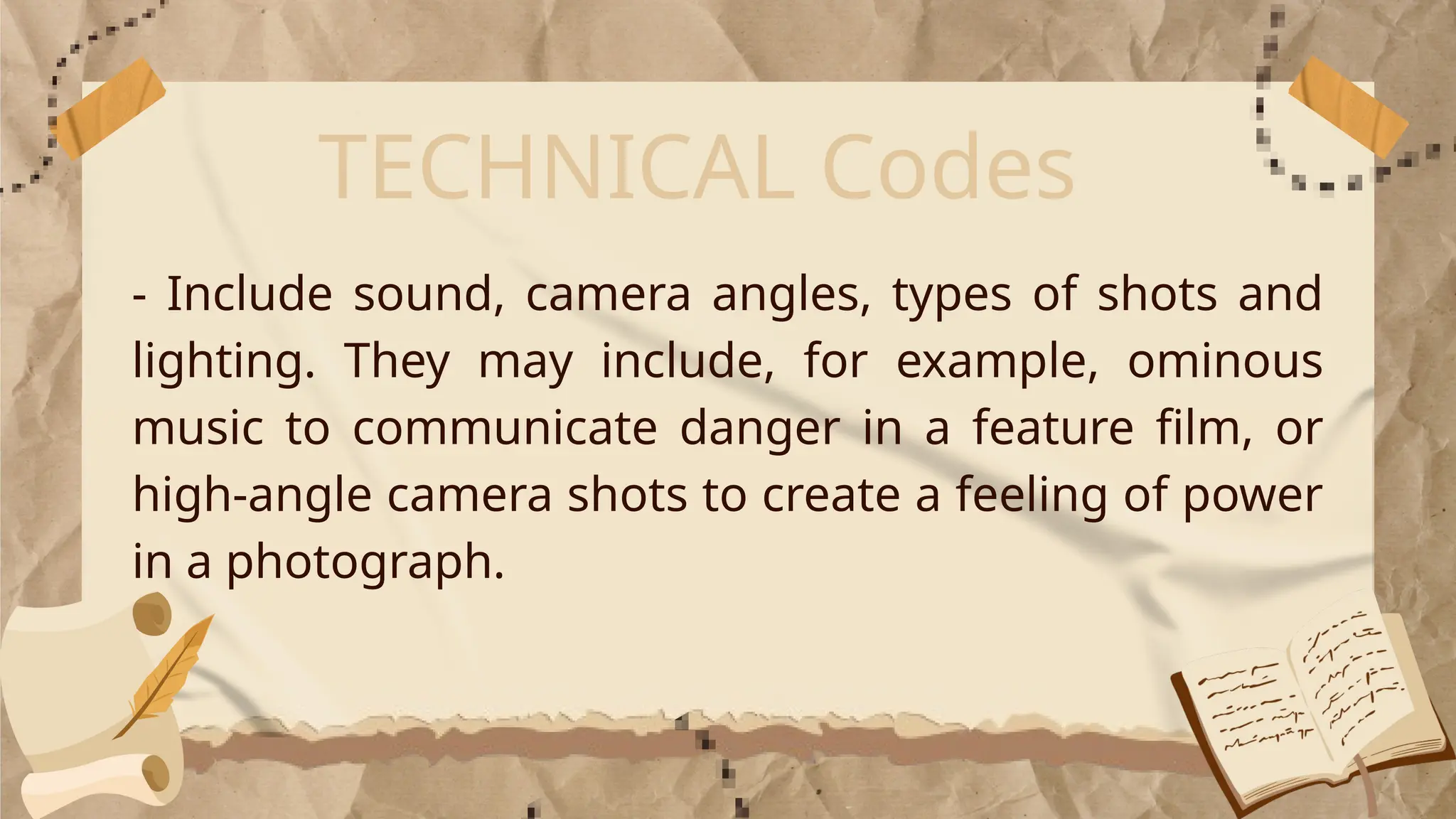 TECHNICAL Codes
- Include sound, camera angles, types of shots and
lighting. They may include, for example, ominous
music to communicate danger in a feature film, or
high-angle camera shots to create a feeling of power
in a photograph.
 