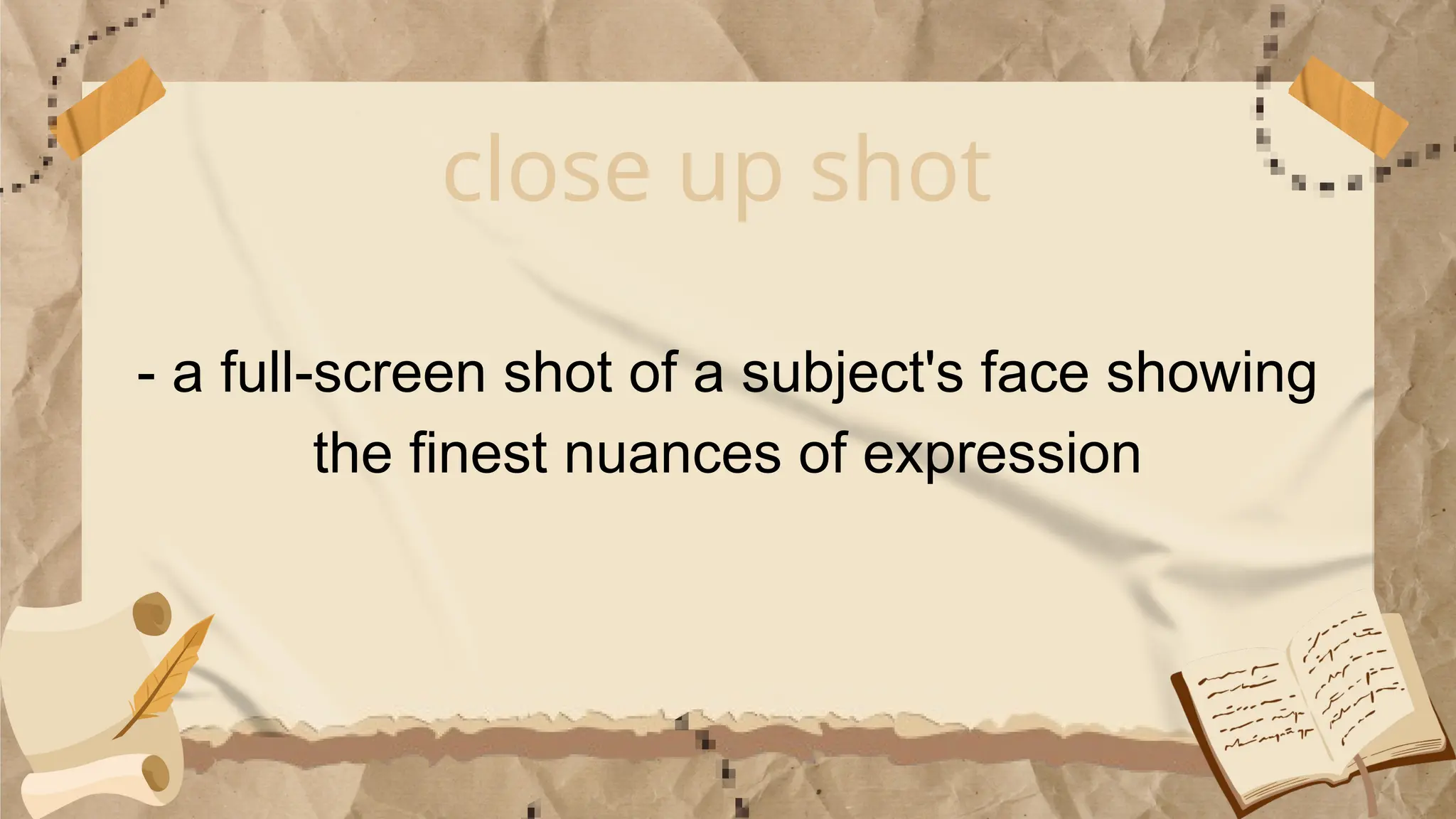 close up shot
- a full-screen shot of a subject's face showing
the finest nuances of expression
 