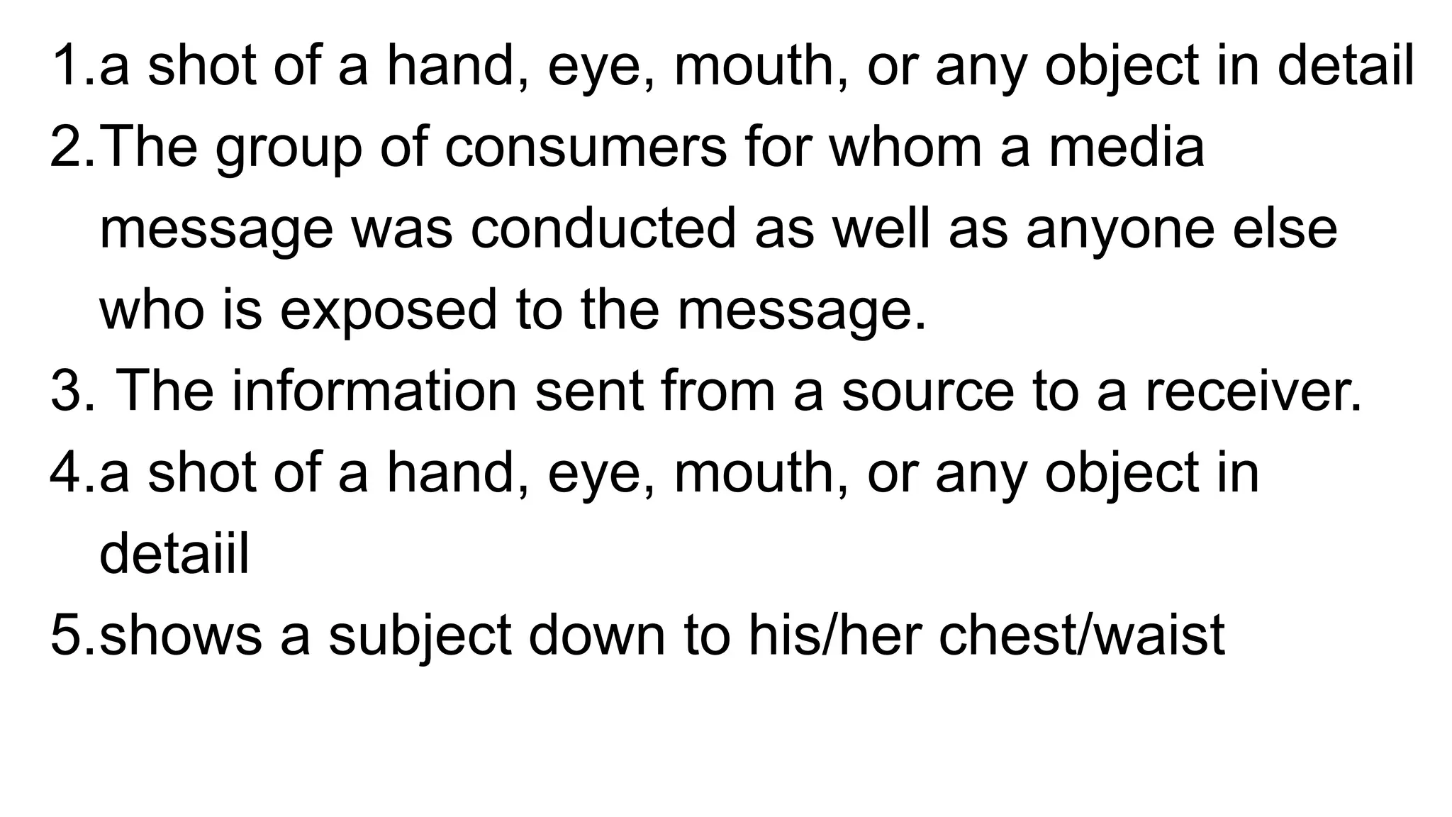 1.a shot of a hand, eye, mouth, or any object in detail
2.The group of consumers for whom a media
message was conducted as well as anyone else
who is exposed to the message.
3. The information sent from a source to a receiver.
4.a shot of a hand, eye, mouth, or any object in
detaiil
5.shows a subject down to his/her chest/waist
 
