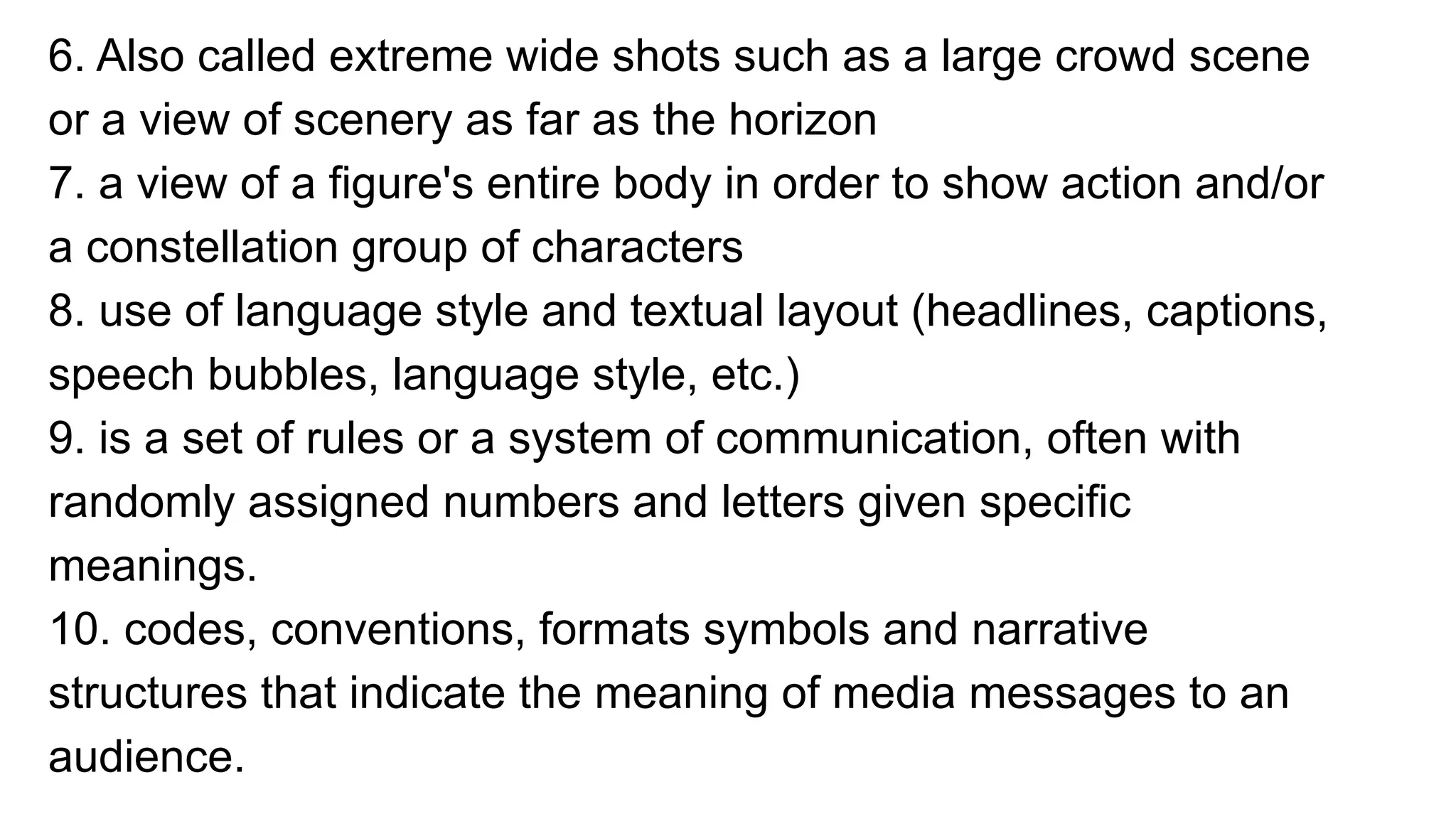 6. Also called extreme wide shots such as a large crowd scene
or a view of scenery as far as the horizon
7. a view of a figure's entire body in order to show action and/or
a constellation group of characters
8. use of language style and textual layout (headlines, captions,
speech bubbles, language style, etc.)
9. is a set of rules or a system of communication, often with
randomly assigned numbers and letters given specific
meanings.
10. codes, conventions, formats symbols and narrative
structures that indicate the meaning of media messages to an
audience.
 