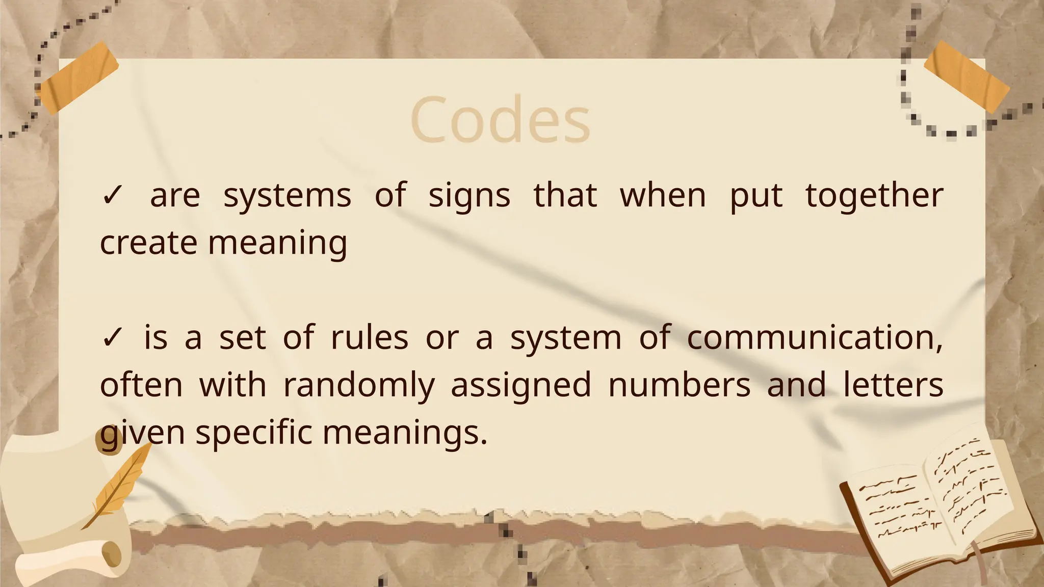 Codes
✓ are systems of signs that when put together
create meaning
✓ is a set of rules or a system of communication,
often with randomly assigned numbers and letters
given specific meanings.
 