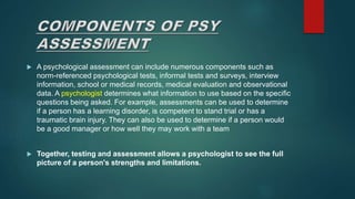  A psychological assessment can include numerous components such as
norm-referenced psychological tests, informal tests and surveys, interview
information, school or medical records, medical evaluation and observational
data. A psychologist determines what information to use based on the specific
questions being asked. For example, assessments can be used to determine
if a person has a learning disorder, is competent to stand trial or has a
traumatic brain injury. They can also be used to determine if a person would
be a good manager or how well they may work with a team
 Together, testing and assessment allows a psychologist to see the full
picture of a person's strengths and limitations.
 