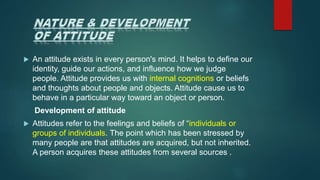  An attitude exists in every person's mind. It helps to define our
identity, guide our actions, and influence how we judge
people. Attitude provides us with internal cognitions or beliefs
and thoughts about people and objects. Attitude cause us to
behave in a particular way toward an object or person.
Development of attitude
 Attitudes refer to the feelings and beliefs of “individuals or
groups of individuals. The point which has been stressed by
many people are that attitudes are acquired, but not inherited.
A person acquires these attitudes from several sources .
 