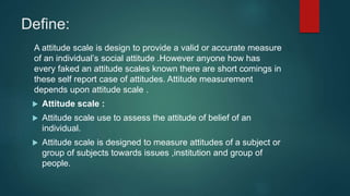 Define:
A attitude scale is design to provide a valid or accurate measure
of an individual’s social attitude .However anyone how has
every faked an attitude scales known there are short comings in
these self report case of attitudes. Attitude measurement
depends upon attitude scale .
 Attitude scale :
 Attitude scale use to assess the attitude of belief of an
individual.
 Attitude scale is designed to measure attitudes of a subject or
group of subjects towards issues ,institution and group of
people.
 