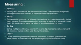 Measuring :
 Ranking :
 Ranking tasks requires that the respondent rank order a small number of objects in
overall performance on the basis of some characteristics or stimulus.
 Rating:
 Rating asks the respondent to estimate the magnitude of a character or quality, that an
object possess. The respondent’s position on a scale is where he or she would rate an
object .Or also known as numerical values of a opinion statement or object.
 Sorting:
 Sorting might present the respondent with several objects or concepts typed on cards
into a number of piles or other wise classify the concept.
 Choice:
 Choice is selecting between two or more alternatives in another type of attitude
measurement .It is assumed that the chosen object is preferred over the other.
 