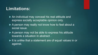 Limitations:
 An individual may conceal his real attitude and
express socially acceptable opinion only.
 A person may really not know how to feel about a
social issue.
 A person may not be able to express his attitude
towards a situation in abstract .
 It is unlike that a statement are of equal values in or
against.
 